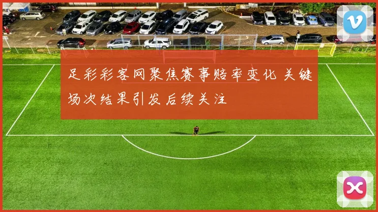足彩彩客网聚焦赛事赔率变化 关键场次结果引发后续关注