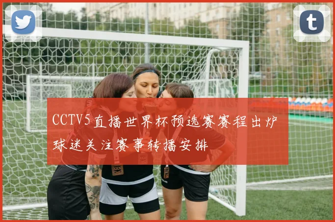 CCTV5直播世界杯预选赛赛程出炉 球迷关注赛事转播安排