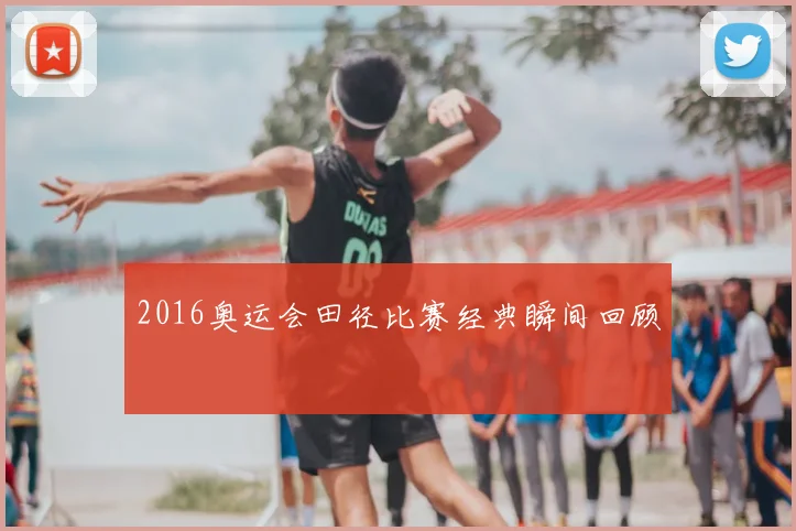 2016奥运会田径比赛经典瞬间回顾