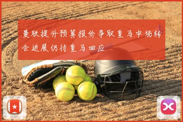 曼联提升预算报价争取皇马中场转会进展仍待皇马回应
