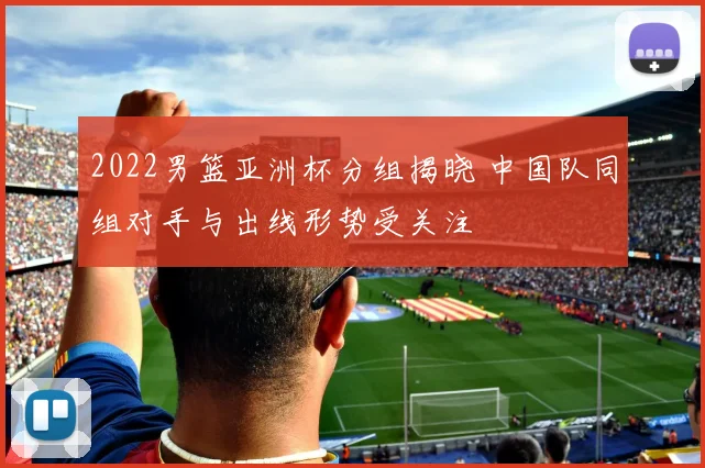 2022男篮亚洲杯分组揭晓 中国队同组对手与出线形势受关注