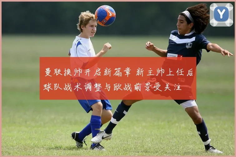 曼联换帅开启新篇章 新主帅上任后球队战术调整与欧战前景受关注