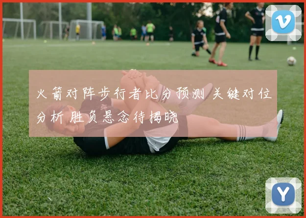 火箭对阵步行者比分预测 关键对位分析 胜负悬念待揭晓