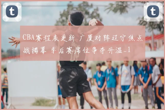 CBA赛程表更新 广厦对阵辽宁焦点战揭幕 季后赛席位争夺升温_1