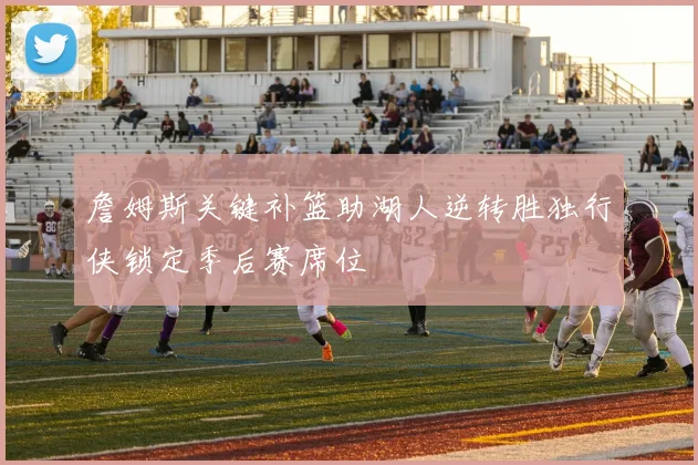 詹姆斯关键补篮助湖人逆转胜独行侠锁定季后赛席位