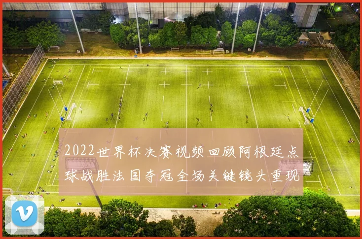 2022世界杯决赛视频回顾阿根廷点球战胜法国夺冠全场关键镜头重现