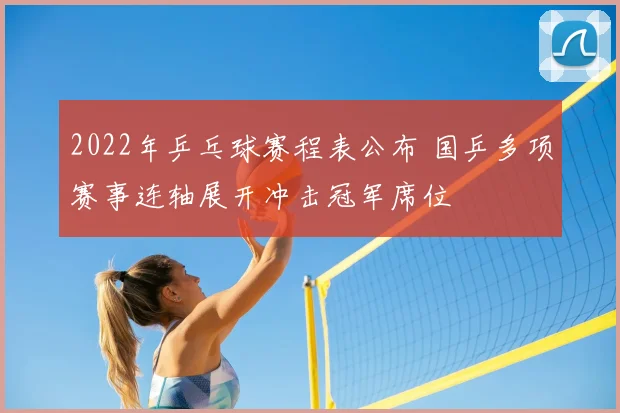 2022年乒乓球赛程表公布 国乒多项赛事连轴展开冲击冠军席位