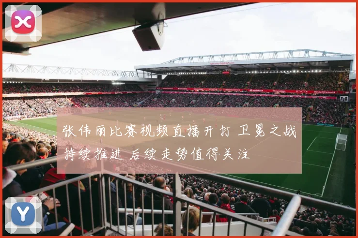 张伟丽比赛视频直播开打 卫冕之战持续推进 后续走势值得关注