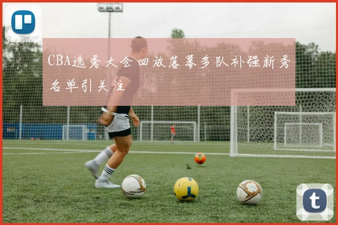 CBA选秀大会回放落幕多队补强新秀名单引关注