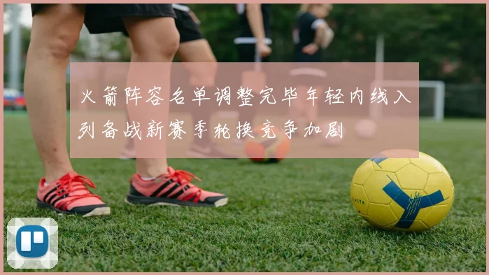火箭阵容名单调整完毕年轻内线入列备战新赛季轮换竞争加剧