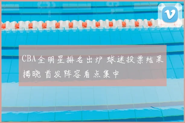 CBA全明星排名出炉 球迷投票结果揭晓 首发阵容看点集中