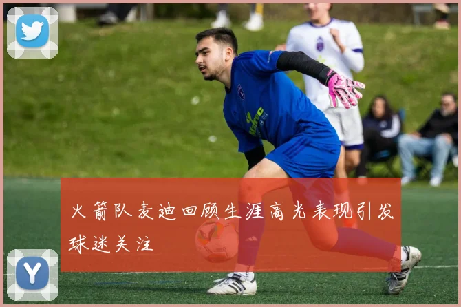 火箭队麦迪回顾生涯高光表现引发球迷关注