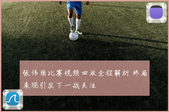 张伟丽比赛视频回放全程解析 终局表现引发下一战关注