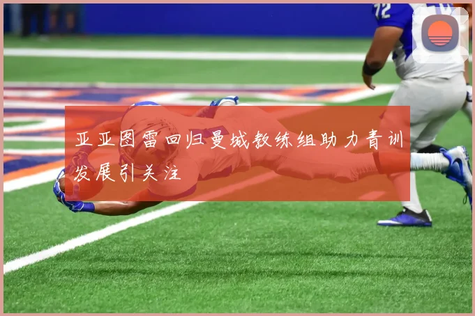 亚亚图雷回归曼城教练组助力青训发展引关注